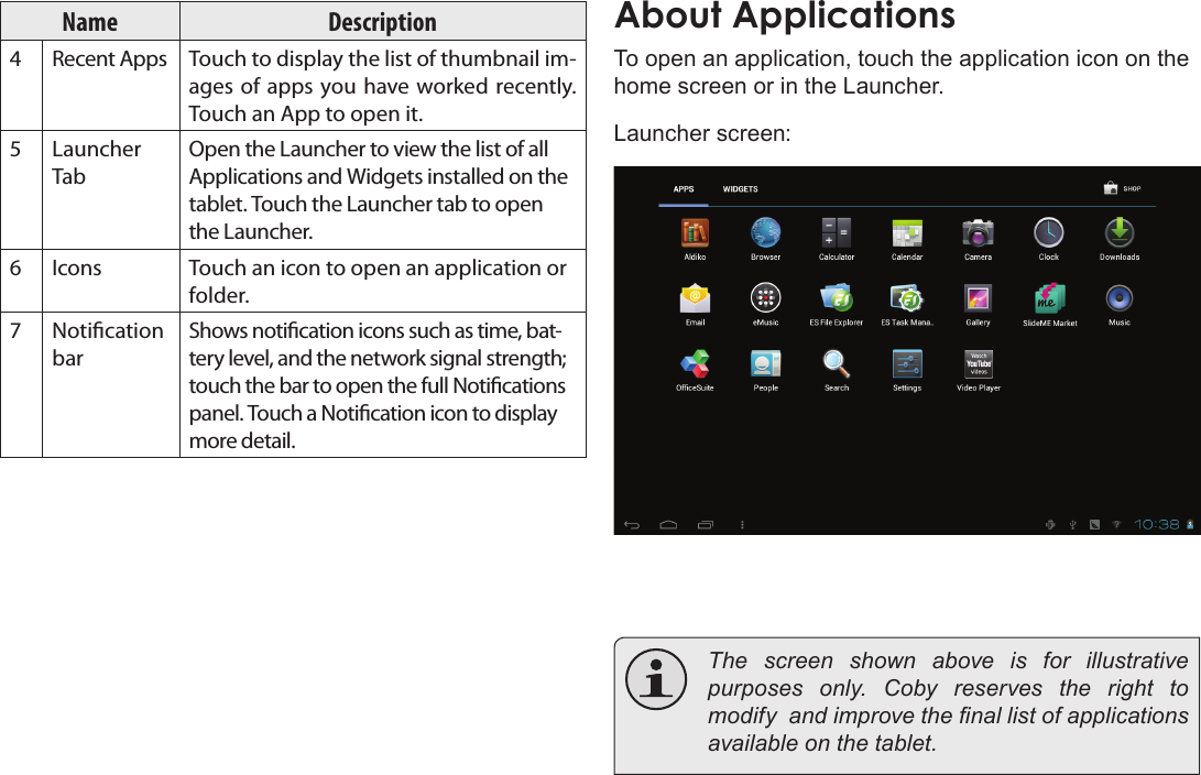 Page 16  Getting StartedEnglishName Description4Recent Apps Touch to display the list of thumbnail im-ages of apps you have worked recently. Touch an App to open it.5Launcher TabOpen the Launcher to view the list of all Applications and Widgets installed on the tablet. Touch the Launcher tab to open the Launcher.6Icons Touch an icon to open an application or folder.7Notication barShows notication icons such as time, bat-tery level, and the network signal strength; touch the bar to open the full Notications panel. Touch a Notication icon to display more detail. About ApplicationsTo open an application, touch the application icon on the home screen or in the Launcher.Launcher screen:  The screen shown above is for illustrative purposes  only.  Coby  reserves  the  right  to modify  and improve the nal list of applications available on the tablet.