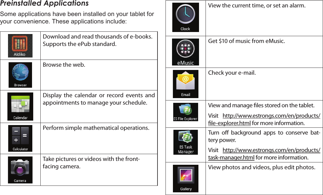 Getting Started  Page 17EnglishPreinstalled ApplicationsSome applications have been installed on your tablet for your convenience. These applications include:Download and read thousands of e-books. Supports the ePub standard.Browse the web.Display the calendar or record events and appointments to manage your schedule.Perform simple mathematical operations.Take pictures or videos with the front-facing camera.View the current time, or set an alarm.Get $10 of music from eMusic.  Check your e-mail.View and manage les stored on the tablet.Visit  http://www.estrongs.com/en/products/le-explorer.html for more information.Turn o background apps to conserve bat-tery power.Visit  http://www.estrongs.com/en/products/task-manager.html for more information.View photos and videos, plus edit photos.