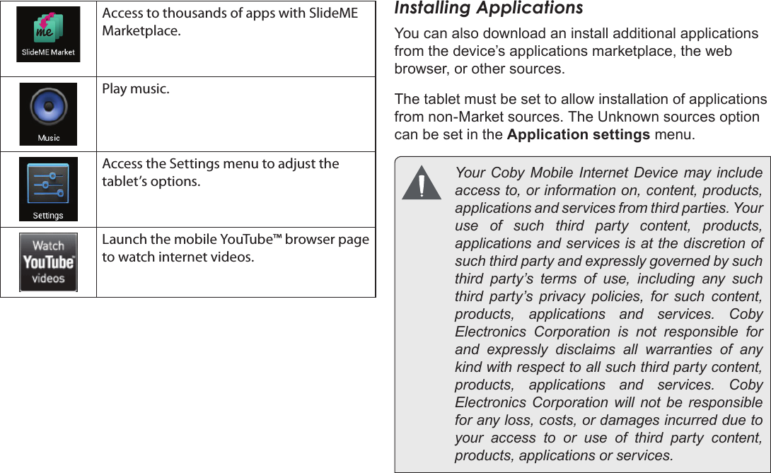 Page 18  Getting StartedEnglishAccess to thousands of apps with SlideME Marketplace.Play music.Access the Settings menu to adjust the tablet’s options.Launch the mobile YouTube™ browser page to watch internet videos.Installing ApplicationsYou can also download an install additional applications from the device’s applications marketplace, the web browser, or other sources.The tablet must be set to allow installation of applications from non-Market sources. The Unknown sources option can be set in the Application settings menu.  Your  Coby  Mobile  Internet  Device  may include access to, or information on, content, products, applications and services from third parties. Your use of such third party content, products, applications and services is at the discretion of such third party and expressly governed by such third party’s terms of use, including any such third party’s privacy policies, for such content, products,  applications  and  services.  Coby Electronics Corporation is not responsible for and expressly disclaims all warranties of any kind with respect to all such third party content, products,  applications  and  services.  Coby Electronics Corporation will not be responsible for any loss, costs, or damages incurred due to your access to or use of third party content, products, applications or services.