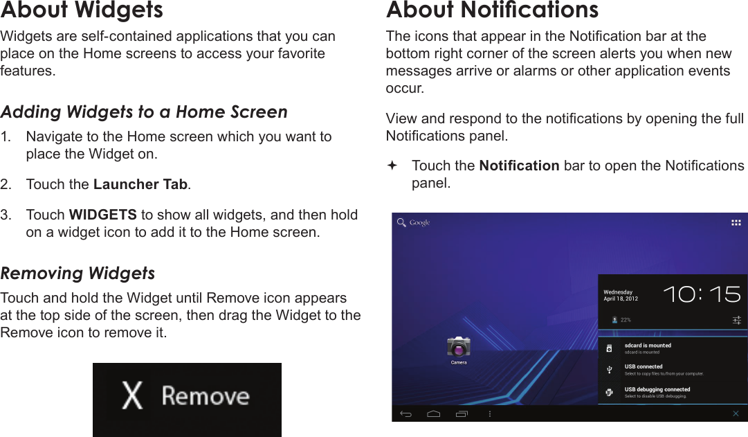 Getting Started  Page 19EnglishAbout WidgetsWidgets are self-contained applications that you can place on the Home screens to access your favorite features.Adding Widgets to a Home Screen1.  Navigate to the Home screen which you want to place the Widget on.2.  Touch the Launcher Tab.3.  Touch WIDGETS to show all widgets, and then hold on a widget icon to add it to the Home screen.Removing WidgetsTouch and hold the Widget until Remove icon appears at the top side of the screen, then drag the Widget to the Remove icon to remove it.About NoticationsThe icons that appear in the Notication bar at the bottom right corner of the screen alerts you when new messages arrive or alarms or other application events occur.View and respond to the notications by opening the full Notications panel. Touch the Notication bar to open the Notications panel.