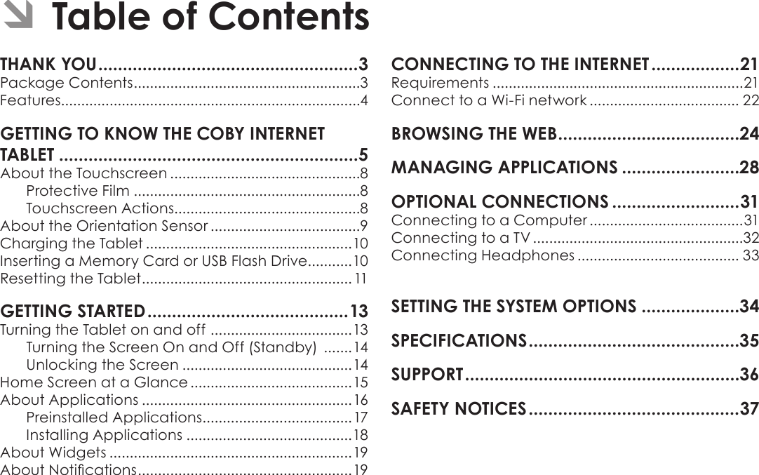 Page 2  Table Of ContentsEnglishTHANK YOU .....................................................3Package Contents ........................................................3Features..........................................................................4GETTING TO KNOW THE COBY INTERNET TABLET .............................................................5About the Touchscreen ...............................................8Protective Film ........................................................8Touchscreen Actions..............................................8About the Orientation Sensor .....................................9Charging the Tablet ...................................................10Inserting a Memory Card or USB Flash Drive...........10Resetting the Tablet ....................................................11GETTING STARTED .........................................13Turning the Tablet on and off  ................................... 13Turning the Screen On and Off (Standby)  .......14Unlocking the Screen ..........................................14Home Screen at a Glance ........................................15About Applications ....................................................16Preinstalled Applications .....................................17Installing Applications .........................................18About Widgets ............................................................19About Notications ..................................................... 19CONNECTING TO THE INTERNET ..................21Requirements ..............................................................21Connect to a Wi-Fi network ..................................... 22BROWSING THE WEB .....................................24MANAGING APPLICATIONS ........................28OPTIONAL CONNECTIONS ..........................31Connecting to a Computer ......................................31Connecting to a TV ....................................................32Connecting Headphones ........................................ 33SETTING THE SYSTEM OPTIONS ....................34SPECIFICATIONS ...........................................35SUPPORT ........................................................36SAFETY NOTICES ...........................................37 ÂTable of Contents