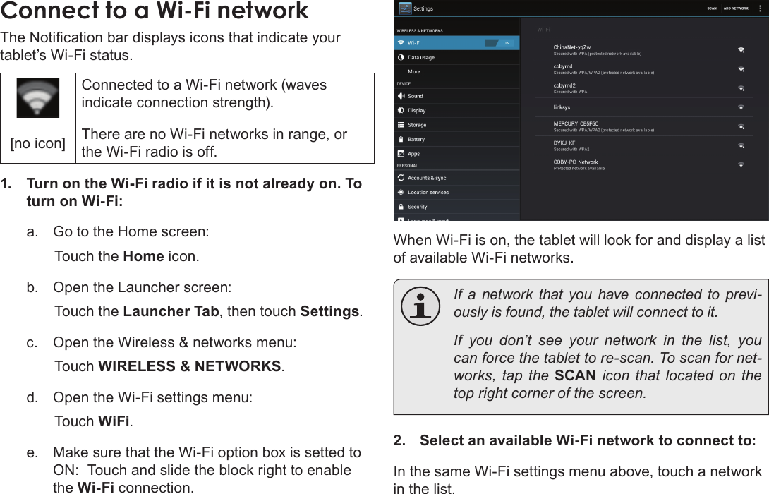 Page 22  Connecting To The InternetEnglishConnect to a Wi-Fi networkThe Notication bar displays icons that indicate your tablet’s Wi-Fi status.Connected to a Wi-Fi network (waves indicate connection strength).[no icon] There are no Wi-Fi networks in range, or the Wi-Fi radio is off.1.  Turn on the Wi-Fi radio if it is not already on. To turn on Wi-Fi:a.  Go to the Home screen: Touch the Home icon.b.  Open the Launcher screen:  Touch the Launcher Tab, then touch Settings.c.  Open the Wireless &amp; networks menu:  Touch WIRELESS &amp; NETWORKS.d.  Open the Wi-Fi settings menu:  Touch WiFi.e.  Make sure that the Wi-Fi option box is setted to ON:  Touch and slide the block right to enable the Wi-Fi connection.When Wi-Fi is on, the tablet will look for and display a list of available Wi-Fi networks.  If a network that you have connected to previ-ously is found, the tablet will connect to it.  If you don’t see your network in the list, you can force the tablet to re-scan. To scan for net-works, tap the SCAN icon that located on the top right corner of the screen.2.  Select an available Wi-Fi network to connect to:In the same Wi-Fi settings menu above, touch a network in the list.