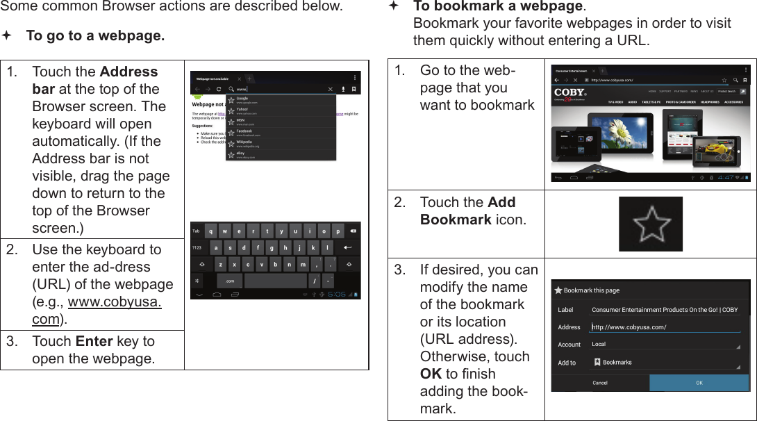 Browsing The Web  Page 25EnglishSome common Browser actions are described below.  To go to a webpage.1.  Touch the Address bar at the top of the Browser screen. The  keyboard will open automatically. (If the Address bar is not visible, drag the page down to return to the top of the Browser screen.)2.  Use the keyboard to enter the ad-dress (URL) of the webpage (e.g., www.cobyusa.com).3.  Touch Enter key to open the webpage. To bookmark a webpage.  Bookmark your favorite webpages in order to visit them quickly without entering a URL.1.  Go to the web-page that you want to bookmark2.  Touch the Add Bookmark icon.3.  If desired, you can modify the name of the bookmark or its location (URL address). Otherwise, touch OK to nish adding the book-mark.