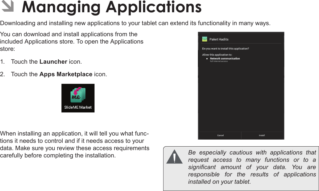 Page 28  Managing ApplicationsEnglish ÂManaging ApplicationsDownloading and installing new applications to your tablet can extend its functionality in many ways.You can download and install applications from the included Applications store. To open the Applications store:1.  Touch the Launcher icon.2.  Touch the Apps Marketplace icon.When installing an application, it will tell you what func-tions it needs to control and if it needs access to your data. Make sure you review these access requirements carefully before completing the installation.   Be  especially  cautious  with  applications  that request access to many functions or to a signicant  amount  of  your  data.  You  are responsible for the results of applications installed on your tablet.