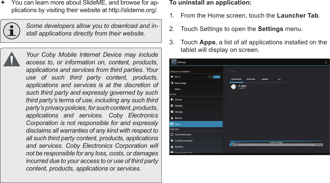 Managing Applications  Page 29English You can learn more about SlideME, and browse for ap-plications by visiting their website at http://slideme.org/.  Some developers allow you to download and in-stall applications directly from their website.  Your  Coby  Mobile  Internet  Device  may  include access to, or information on, content, products, applications and services from third parties. Your use of such third party content, products, applications and services is at the discretion of such third party and expressly governed by such third party’s terms of use, including any such third party’s privacy policies, for such content, products, applications  and  services.  Coby  Electronics Corporation is not responsible for and expressly disclaims all warranties of any kind with respect to all such third party content, products, applications and  services.  Coby  Electronics  Corporation  will not be responsible for any loss, costs, or damages incurred due to your access to or use of third party content, products, applications or services.To uninstall an application:1.  From the Home screen, touch the Launcher Tab.2.  Touch Settings to open the Settings menu.3.  Touch Apps, a list of all applications installed on the tablet will display on screen.