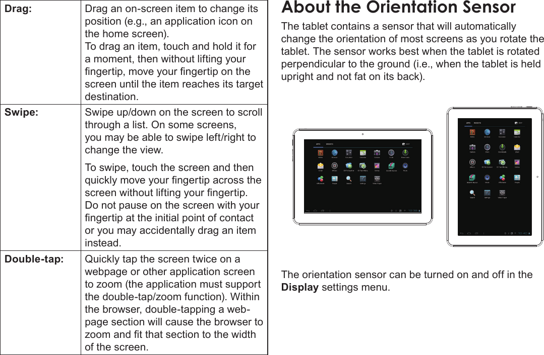 Getting To Know The Internet Tablet  Page 9EnglishDrag: Drag an on-screen item to change its position (e.g., an application icon on the home screen).To drag an item, touch and hold it for a moment, then without lifting your ngertip, move your ngertip on the screen until the item reaches its target destination.Swipe: Swipe up/down on the screen to scroll through a list. On some screens, you may be able to swipe left/right to change the view.To swipe, touch the screen and then quickly move your ngertip across the screen without lifting your ngertip. Do not pause on the screen with your ngertip at the initial point of contact or you may accidentally drag an item instead.Double-tap: Quickly tap the screen twice on a webpage or other application screen to zoom (the application must support the double-tap/zoom function). Within the browser, double-tapping a web-page section will cause the browser to zoom and t that section to the width of the screen.About the Orientation SensorThe tablet contains a sensor that will automatically change the orientation of most screens as you rotate the tablet. The sensor works best when the tablet is rotated perpendicular to the ground (i.e., when the tablet is held upright and not fat on its back).The orientation sensor can be turned on and off in the Display settings menu.