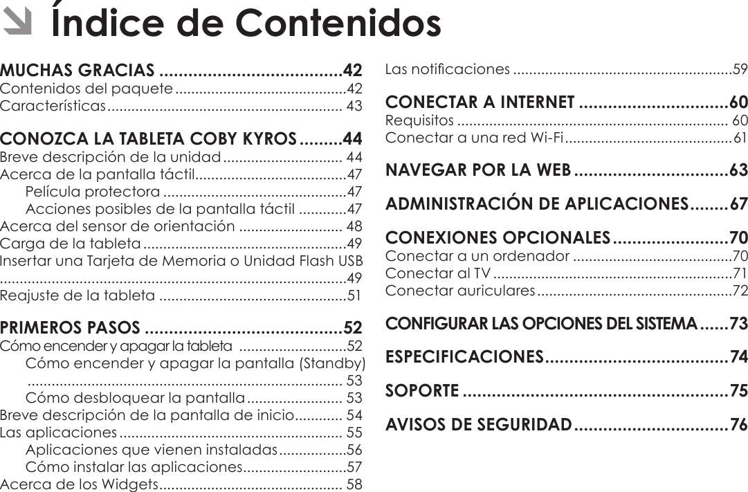 EspañolÍndice De Contenidos  Page 41MUCHAS GRACIAS ......................................42Contenidos del paquete ...........................................42Características ........................................................... 43CONOZCA LA TABLETA COBY KYROS .........44Breve descripción de la unidad .............................. 44Acerca de la pantalla táctil......................................47Película protectora ..............................................47Acciones posibles de la pantalla táctil ............47Acerca del sensor de orientación .......................... 48Carga de la tableta ...................................................49Insertar una Tarjeta de Memoria o Unidad Flash USB.......................................................................................49Reajuste de la tableta ...............................................51PRIMEROS PASOS .........................................52Cómo encender y apagar la tableta  ...........................52Cómo encender y apagar la pantalla (Standby)  ............................................................................... 53Cómo desbloquear la pantalla ........................ 53Breve descripción de la pantalla de inicio ............ 54Las aplicaciones ........................................................ 55Aplicaciones que vienen instaladas .................56Cómo instalar las aplicaciones ..........................57Acerca de los Widgets .............................................. 58Las noticaciones .......................................................59CONECTAR A INTERNET ...............................60Requisitos .................................................................... 60Conectar a una red Wi-Fi .......................................... 61NAVEGAR POR LA WEB ................................63ADMINISTRACIÓN DE APLICACIONES ........ 67CONEXIONES OPCIONALES ........................70Conectar a un ordenador ........................................70Conectar al TV ............................................................71Conectar auriculares .................................................72CONFIGURAR LAS OPCIONES DEL SISTEMA ......73ESPECIFICACIONES ...................................... 74SOPORTE .......................................................75AVISOS DE SEGURIDAD ................................ 76 ÂÍndice de Contenidos