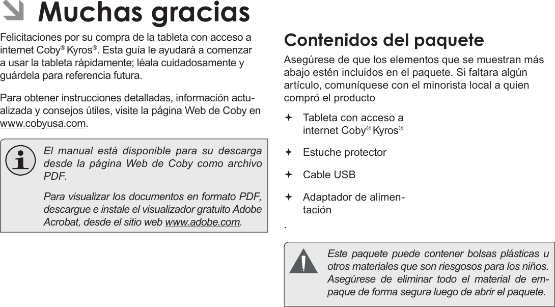 EspañolPage 42  Muchas Gracias ÂMuchas graciasFelicitaciones por su compra de la tableta con acceso a internet Coby® Kyros®. Esta guía le ayudará a comenzar a usar la tableta rápidamente; léala cuidadosamente y guárdela para referencia futura.Para obtener instrucciones detalladas, información actu-alizada y consejos útiles, visite la página Web de Coby en www.cobyusa.com.  El manual está disponible para su descarga desde la página Web de Coby como archivo PDF.    Para visualizar los documentos en formato PDF, descargue e instale el visualizador gratuito Adobe Acrobat, desde el sitio web www.adobe.com.Contenidos del paqueteAsegúrese de que los elementos que se muestran más abajo estén incluidos en el paquete. Si faltara algún artículo, comuníquese con el minorista local a quien compró el producto. Tableta con acceso a internet Coby® Kyros®   Estuche protector Cable USB Adaptador de alimen-tación  Este paquete puede contener bolsas plásticas u otros materiales que son riesgosos para los niños.  Asegúrese de eliminar todo el material de em-paque de forma segura luego de abrir el paquete.