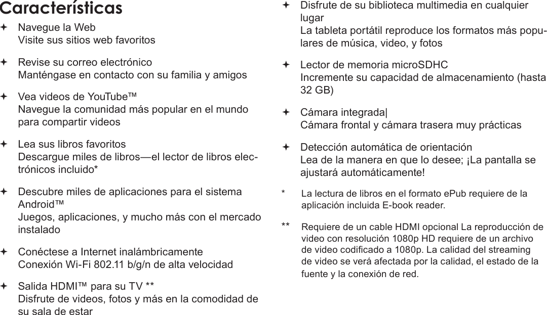 EspañolMuchas Gracias  Page 43Características Navegue la Web Visite sus sitios web favoritos Revise su correo electrónico Manténgase en contacto con su familia y amigos Vea videos de YouTube™ Navegue la comunidad más popular en el mundo para compartir videos Lea sus libros favoritos Descargue miles de libros—el lector de libros elec-trónicos incluido* Descubre miles de aplicaciones para el sistema Android™ Juegos, aplicaciones, y mucho más con el mercado instalado Conéctese a Internet inalámbricamente  Conexión Wi-Fi 802.11 b/g/n de alta velocidad Salida HDMI™ para su TV ** Disfrute de videos, fotos y más en la comodidad de su sala de estar Disfrute de su biblioteca multimedia en cualquier lugar  La tableta portátil reproduce los formatos más popu-lares de música, video, y fotos Lector de memoria microSDHC Incremente su capacidad de almacenamiento (hasta 32 GB) Cámara integrada| Cámara frontal y cámara trasera muy prácticas Detección automática de orientación Lea de la manera en que lo desee; ¡La pantalla se ajustará automáticamente!*  La lectura de libros en el formato ePub requiere de la aplicación incluida E-book reader.**  Requiere de un cable HDMI opcional La reproducción de video con resolución 1080p HD requiere de un archivo de video codicado a 1080p. La calidad del streaming de video se verá afectada por la calidad, el estado de la fuente y la conexión de red.