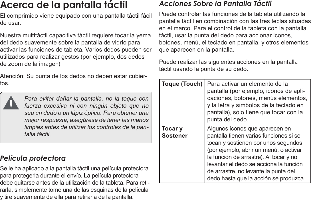 EspañolConociendo La Tableta Para Internet  Page 47Acerca de la pantalla táctilEl comprimido viene equipado con una pantalla táctil fácil de usar. Nuestra multitáctil capacitiva táctil requiere tocar la yema del dedo suavemente sobre la pantalla de vidrio para activar las funciones de tableta. Varios dedos pueden ser utilizados para realizar gestos (por ejemplo, dos dedos de zoom de la imagen). Atención: Su punta de los dedos no deben estar cubier-tos.  Para evitar dañar la pantalla, no la toque con fuerza excesiva ni con ningún objeto que no sea un dedo o un lápiz óptico. Para obtener una mejor respuesta, asegúrese de tener las manos limpias antes de utilizar los controles de la pan-talla táctil.  Película protectoraSe le ha aplicado a la pantalla táctil una película protectora para protegerla durante el envío. La película protectora debe quitarse antes de la utilización de la tableta. Para reti-rarla, simplemente tome una de las esquinas de la película y tire suavemente de ella para retirarla de la pantalla.Acciones Sobre la Pantalla TáctilPuede controlar las funciones de la tableta utilizando la pantalla táctil en combinación con las tres teclas situadas en el marco. Para el control de la tableta con la pantalla táctil, usar la punta del dedo para accionar iconos, botones, menú, el teclado en pantalla, y otros elementos que aparecen en la pantalla.Puede realizar las siguientes acciones en la pantalla táctil usando la punta de su dedo.Toque (Touch) Para activar un elemento de la pantalla (por ejemplo, iconos de apli-caciones, botones, menús elementos, y la letra y símbolos de la teclado en pantalla), sólo tiene que tocar con la punta del dedo.Tocar y SostenerAlgunos iconos que aparecen en pantalla tienen varias funciones si se tocan y sostienen por unos segundos  (por ejemplo, abrir un menú, o activar la función de arrastre). Al tocar y no levantar el dedo se acciona la función de arrastre. no levante la punta del dedo hasta que la acción se produzca.