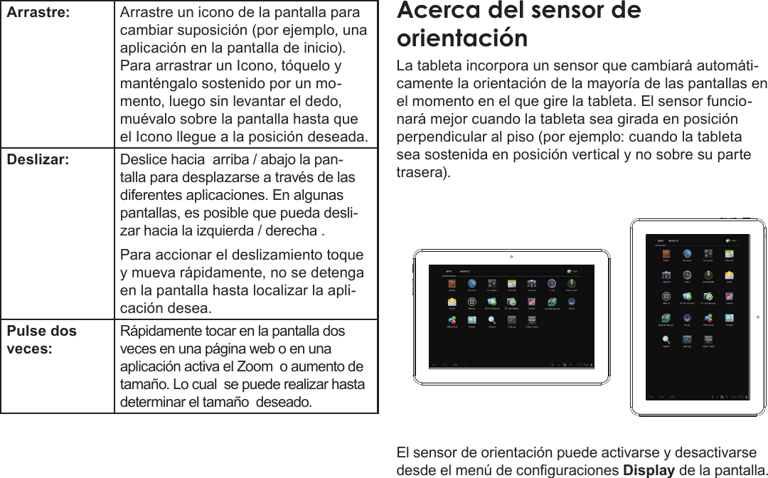 EspañolPage 48  Conociendo La Tableta Para InternetArrastre: Arrastre un icono de la pantalla para cambiar suposición (por ejemplo, una aplicación en la pantalla de inicio).Para arrastrar un Icono, tóquelo y manténgalo sostenido por un mo-mento, luego sin levantar el dedo, muévalo sobre la pantalla hasta que el Icono llegue a la posición deseada.Deslizar: Deslice hacia  arriba / abajo la pan-talla para desplazarse a través de las diferentes aplicaciones. En algunas pantallas, es posible que pueda desli-zar hacia la izquierda / derecha .Para accionar el deslizamiento toque y mueva rápidamente, no se detenga en la pantalla hasta localizar la apli-cación desea.Pulse dos veces:Rápidamente tocar en la pantalla dos veces en una página web o en una aplicación activa el Zoom  o aumento de tamaño. Lo cual  se puede realizar hasta determinar el tamaño  deseado. Acerca del sensor de orientaciónLa tableta incorpora un sensor que cambiará automáti-camente la orientación de la mayoría de las pantallas en el momento en el que gire la tableta. El sensor funcio-nará mejor cuando la tableta sea girada en posición perpendicular al piso (por ejemplo: cuando la tableta sea sostenida en posición vertical y no sobre su parte trasera).El sensor de orientación puede activarse y desactivarse desde el menú de conguraciones Display de la pantalla.