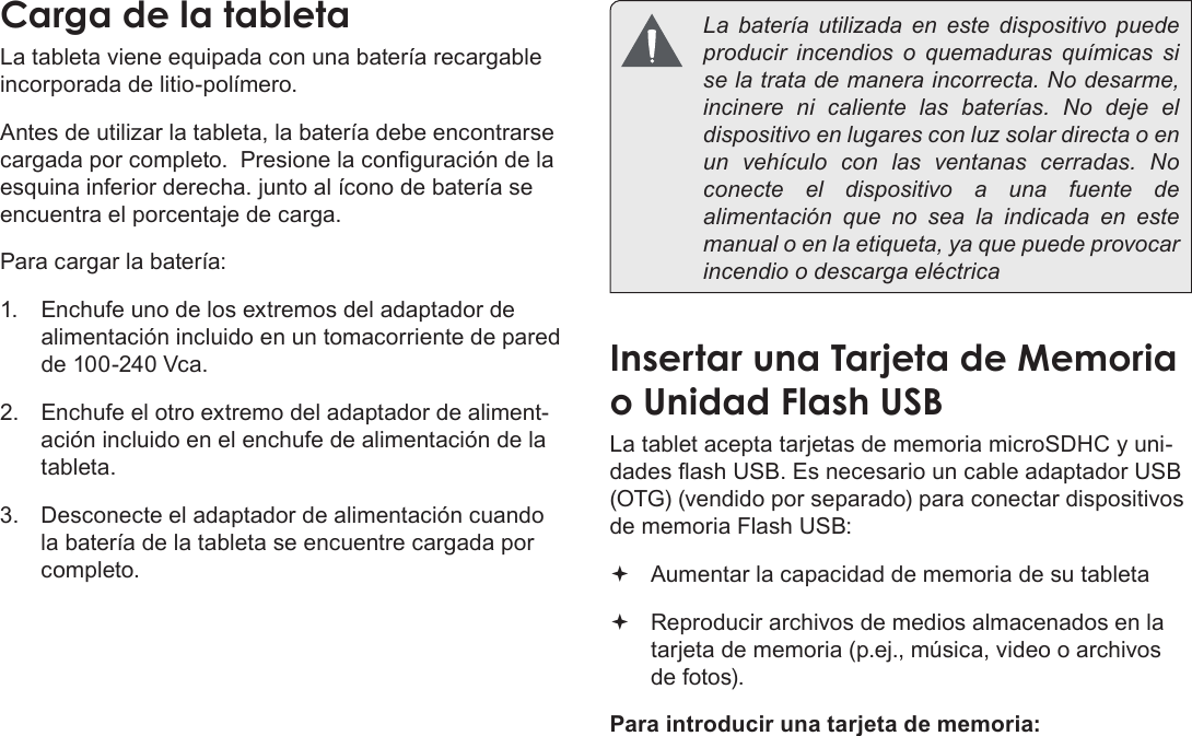 EspañolConociendo La Tableta Para Internet  Page 49Carga de la tabletaLa tableta viene equipada con una batería recargable incorporada de litio-polímero.Antes de utilizar la tableta, la batería debe encontrarse cargada por completo.  Presione la conguración de la esquina inferior derecha. junto al ícono de batería se encuentra el porcentaje de carga.Para cargar la batería:1.  Enchufe uno de los extremos del adaptador de alimentación incluido en un tomacorriente de pared de 100-240 Vca.2.  Enchufe el otro extremo del adaptador de aliment-ación incluido en el enchufe de alimentación de la tableta.3.  Desconecte el adaptador de alimentación cuando la batería de la tableta se encuentre cargada por completo.  La batería utilizada en este dispositivo puede producir incendios o quemaduras químicas si se la trata de manera incorrecta. No desarme, incinere ni caliente las baterías. No deje el dispositivo en lugares con luz solar directa o en un vehículo con las ventanas cerradas. No conecte el dispositivo a una fuente de alimentación que no sea la indicada en este manual o en la etiqueta, ya que puede provocar incendio o descarga eléctricaInsertar una Tarjeta de Memoria o Unidad Flash USBLa tablet acepta tarjetas de memoria microSDHC y uni-dades ash USB. Es necesario un cable adaptador USB (OTG) (vendido por separado) para conectar dispositivos de memoria Flash USB: Aumentar la capacidad de memoria de su tableta Reproducir archivos de medios almacenados en la tarjeta de memoria (p.ej., música, video o archivos de fotos).Para introducir una tarjeta de memoria: