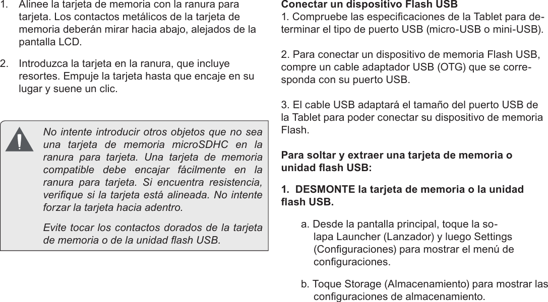 EspañolPage 50  Conociendo La Tableta Para Internet1.  Alinee la tarjeta de memoria con la ranura para tarjeta. Los contactos metálicos de la tarjeta de memoria deberán mirar hacia abajo, alejados de la pantalla LCD.2.  Introduzca la tarjeta en la ranura, que incluye resortes. Empuje la tarjeta hasta que encaje en su lugar y suene un clic.Conectar un dispositivo Flash USB1. Compruebe las especicaciones de la Tablet para de-terminar el tipo de puerto USB (micro-USB o mini-USB). 2. Para conectar un dispositivo de memoria Flash USB, compre un cable adaptador USB (OTG) que se corre-sponda con su puerto USB.3. El cable USB adaptará el tamaño del puerto USB de la Tablet para poder conectar su dispositivo de memoria Flash.Para soltar y extraer una tarjeta de memoria o unidad ash USB:1.  DESMONTE la tarjeta de memoria o la unidad ash USB.a. Desde la pantalla principal, toque la so-lapa Launcher (Lanzador) y luego Settings (Conguraciones) para mostrar el menú de conguraciones.b. Toque Storage (Almacenamiento) para mostrar las conguraciones de almacenamiento.  No intente introducir otros objetos que no sea una tarjeta de memoria microSDHC en la ranura para tarjeta. Una tarjeta de memoria compatible debe encajar fácilmente en la ranura para tarjeta. Si encuentra resistencia, verique si la tarjeta está alineada. No intente forzar la tarjeta hacia adentro.  Evite tocar los contactos dorados de la tarjeta de memoria o de la unidad ash USB.