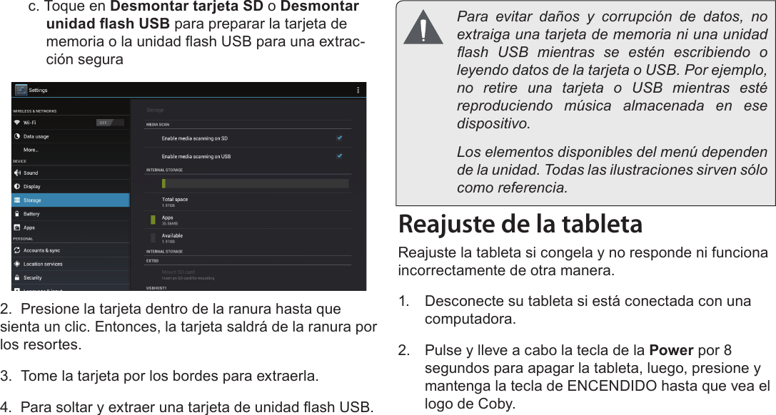 EspañolConociendo La Tableta Para Internet  Page 51c. Toque en Desmontar tarjeta SD o Desmontar unidad ash USB para preparar la tarjeta de memoria o la unidad ash USB para una extrac-ción segura2.  Presione la tarjeta dentro de la ranura hasta que sienta un clic. Entonces, la tarjeta saldrá de la ranura por los resortes.3.  Tome la tarjeta por los bordes para extraerla.4.  Para soltar y extraer una tarjeta de unidad ash USB.Reajuste de la tabletaReajuste la tableta si congela y no responde ni funciona incorrectamente de otra manera.1.  Desconecte su tableta si está conectada con una computadora. 2.  Pulse y lleve a cabo la tecla de la Power por 8 segundos para apagar la tableta, luego, presione y mantenga la tecla de ENCENDIDO hasta que vea el logo de Coby.  Para evitar daños y corrupción de datos, no extraiga una tarjeta de memoria ni una unidad ash  USB  mientras  se  estén  escribiendo  o leyendo datos de la tarjeta o USB. Por ejemplo, no  retire  una  tarjeta  o  USB  mientras  esté reproduciendo música almacenada en ese dispositivo.  Los elementos disponibles del menú dependen de la unidad. Todas las ilustraciones sirven sólo como referencia.