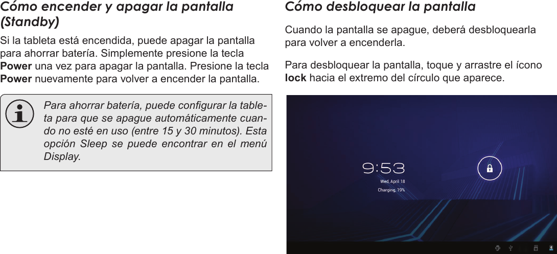 EspañolPrimeros Pasos  Page 53Cómo encender y apagar la pantalla (Standby)  Si la tableta está encendida, puede apagar la pantalla para ahorrar batería. Simplemente presione la tecla Power una vez para apagar la pantalla. Presione la tecla Power nuevamente para volver a encender la pantalla.  Para ahorrar batería, puede congurar la table-ta para que se apague automáticamente cuan-do no esté en uso (entre 15 y 30 minutos). Esta opción Sleep se puede encontrar en el menú Display.Cómo desbloquear la pantallaCuando la pantalla se apague, deberá desbloquearla para volver a encenderla.  Para desbloquear la pantalla, toque y arrastre el ícono lock hacia el extremo del círculo que aparece.