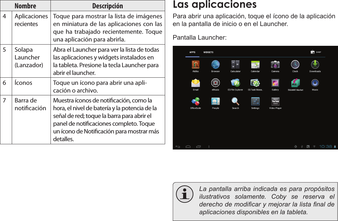 EspañolPrimeros Pasos  Page 55Nombre Descripción4Aplicaciones recientesToque para mostrar la lista de imágenes en miniatura de las aplicaciones con las que ha trabajado recientemente. Toque una aplicación para abrirla.5Solapa Launcher (Lanzador)Abra el Launcher para ver la lista de todas las aplicaciones y widgets instalados en la tableta. Presione la tecla Launcher para abrir el launcher.6Íconos Toque un ícono para abrir una apli-cación o archivo.7 Barra de noticaciónMuestra íconos de noticación, como la hora, el nivel de batería y la potencia de la señal de red; toque la barra para abrir el panel de noticaciones completo. Toque un ícono de Noticación para mostrar más detalles. Las aplicacionesPara abrir una aplicación, toque el ícono de la aplicación en la pantalla de inicio o en el Launcher.Pantalla Launcher:  La pantalla arriba indicada es para propósitos ilustrativos solamente. Coby se reserva el derecho de modicar y mejorar la lista nal de aplicaciones disponibles en la tableta.