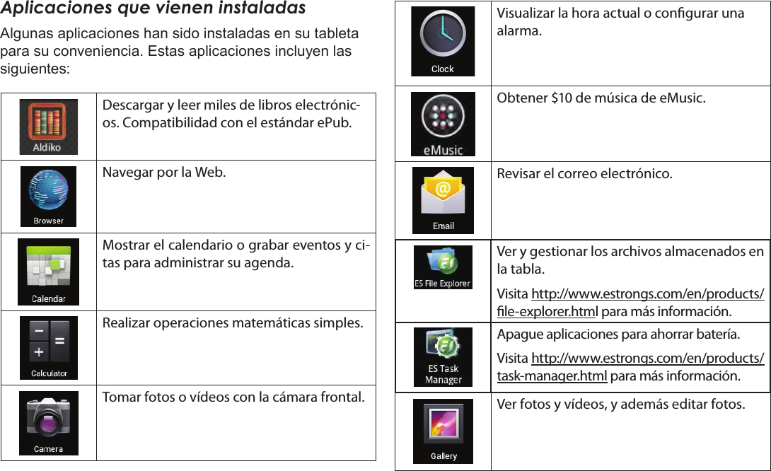 EspañolPage 56  Primeros PasosAplicaciones que vienen instaladasAlgunas aplicaciones han sido instaladas en su tableta para su conveniencia. Estas aplicaciones incluyen las siguientes:Descargar y leer miles de libros electrónic-os. Compatibilidad con el estándar ePub.Navegar por la Web.Mostrar el calendario o grabar eventos y ci-tas para administrar su agenda.Realizar operaciones matemáticas simples.Tomar fotos o vídeos con la cámara frontal.Visualizar la hora actual o congurar una alarma.Obtener $10 de música de eMusic.Revisar el correo electrónico.Ver y gestionar los archivos almacenados en la tabla.Visita http://www.estrongs.com/en/products/le-explorer.html para más información.Apague aplicaciones para ahorrar batería.Visita http://www.estrongs.com/en/products/task-manager.html para más información.Ver fotos y vídeos, y además editar fotos.