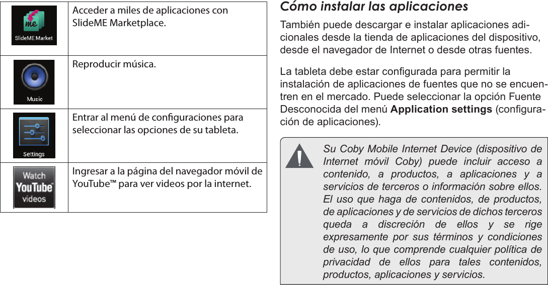 EspañolPrimeros Pasos  Page 57Acceder a miles de aplicaciones con SlideME Marketplace.Reproducir música.Entrar al menú de conguraciones para seleccionar las opciones de su tableta.Ingresar a la página del navegador móvil de YouTube™ para ver videos por la internet.Cómo instalar las aplicacionesTambién puede descargar e instalar aplicaciones adi-cionales desde la tienda de aplicaciones del dispositivo, desde el navegador de Internet o desde otras fuentes.La tableta debe estar congurada para permitir la instalación de aplicaciones de fuentes que no se encuen-tren en el mercado. Puede seleccionar la opción Fuente Desconocida del menú Application settings (congura-ción de aplicaciones).  Su Coby Mobile Internet Device (dispositivo de Internet móvil Coby) puede incluir acceso a contenido, a productos, a aplicaciones y a servicios de terceros o información sobre ellos. El uso que haga de contenidos, de productos, de aplicaciones y de servicios de dichos terceros queda a discreción de ellos y se rige expresamente por sus términos y condiciones de uso, lo que comprende cualquier política de privacidad de ellos para tales contenidos, productos, aplicaciones y servicios. 