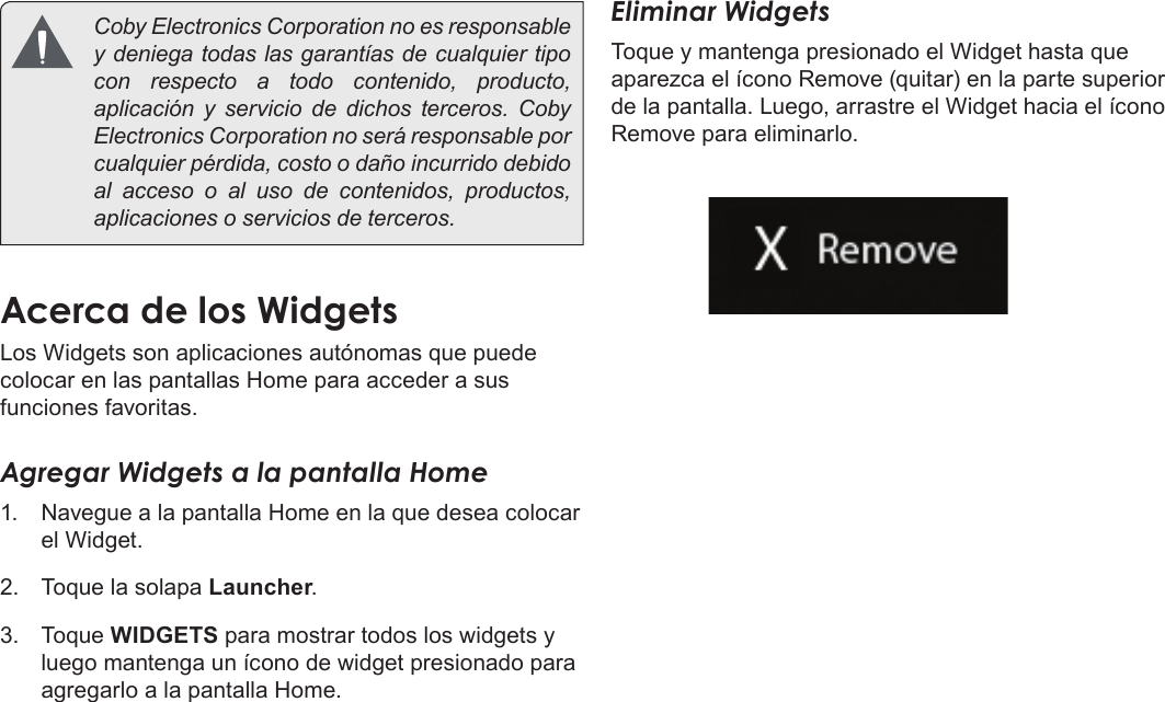 EspañolPage 58  Primeros Pasos  Coby Electronics Corporation no es responsable y deniega todas las garantías de cualquier tipo con respecto a todo contenido, producto, aplicación y servicio de dichos terceros. Coby Electronics Corporation no será responsable por cualquier pérdida, costo o daño incurrido debido al acceso o al uso de contenidos, productos, aplicaciones o servicios de terceros.Acerca de los WidgetsLos Widgets son aplicaciones autónomas que puede colocar en las pantallas Home para acceder a sus funciones favoritas.Agregar Widgets a la pantalla Home1.  Navegue a la pantalla Home en la que desea colocar el Widget.2.  Toque la solapa Launcher.3.  Toque WIDGETS para mostrar todos los widgets y luego mantenga un ícono de widget presionado para agregarlo a la pantalla Home.Eliminar WidgetsToque y mantenga presionado el Widget hasta que aparezca el ícono Remove (quitar) en la parte superior de la pantalla. Luego, arrastre el Widget hacia el ícono Remove para eliminarlo.