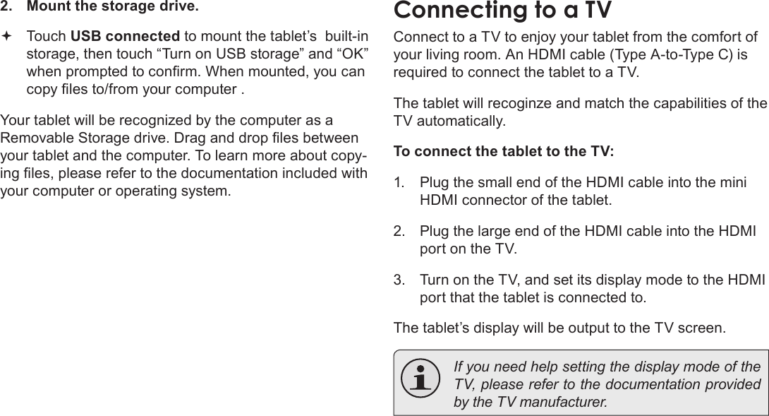 Page 32  Optional ConnectionsEnglish2.  Mount the storage drive. Touch USB connected to mount the tablet’s  built-in storage, then touch “Turn on USB storage” and “OK” when prompted to conrm. When mounted, you can copy les to/from your computer .Your tablet will be recognized by the computer as a Removable Storage drive. Drag and drop les between your tablet and the computer. To learn more about copy-ing les, please refer to the documentation included with your computer or operating system.Connecting to a TVConnect to a TV to enjoy your tablet from the comfort of your living room. An HDMI cable (Type A-to-Type C) is required to connect the tablet to a TV.The tablet will recoginze and match the capabilities of the TV automatically.To connect the tablet to the TV:1.  Plug the small end of the HDMI cable into the mini HDMI connector of the tablet.2.  Plug the large end of the HDMI cable into the HDMI port on the TV.3.  Turn on the TV, and set its display mode to the HDMI port that the tablet is connected to.The tablet’s display will be output to the TV screen.  If you need help setting the display mode of the TV, please refer to the documentation provided by the TV manufacturer.