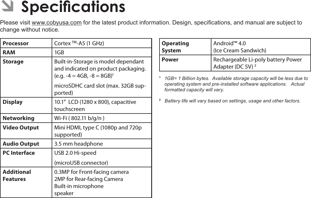 Specications  Page 35English ÂSpecicationsPlease visit www.cobyusa.com for the latest product information. Design, specications, and manual are subject to change without notice.Processor Cortex TM-A5 (1 GHz)RAM 1GBStorage Built-in-Storage is model dependant and indicated on product packaging. (e.g. -4 = 4GB, -8 = 8GB)1microSDHC card slot (max. 32GB sup-ported)Display 10.1”  LCD (1280 x 800), capacitive touchscreenNetworking Wi-Fi ( 802.11 b/g/n )Video Output Mini HDMI, type C (1080p and 720p supported)Audio Output 3.5 mm headphonePC Interface USB 2.0 Hi-speed(microUSB connector)Additional  Features0.3MP for Front-facing camera2MP for Rear-facing CameraBuilt-in microphonespeakerOperating SystemAndroid™ 4.0(Ice Cream Sandwich) Power Rechargeable Li-poly battery Power Adapter (DC 5V) 21  1GB= 1 Billion bytes.  Available storage capacity will be less due to operating system and pre-installed software applications.   Actual formatted capacity will vary.2   Battery life will vary based on settings, usage and other factors.  