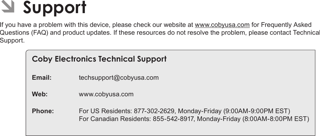 Page 36 SupportEnglish ÂSupportIf you have a problem with this device, please check our website at www.cobyusa.com for Frequently Asked Questions (FAQ) and product updates. If these resources do not resolve the problem, please contact Technical Support.Coby Electronics Technical SupportEmail: techsupport@cobyusa.comWeb: www.cobyusa.comPhone:  For US Residents: 877-302-2629, Monday-Friday (9:00AM-9:00PM EST) For Canadian Residents: 855-542-8917, Monday-Friday (8:00AM-8:00PM EST)