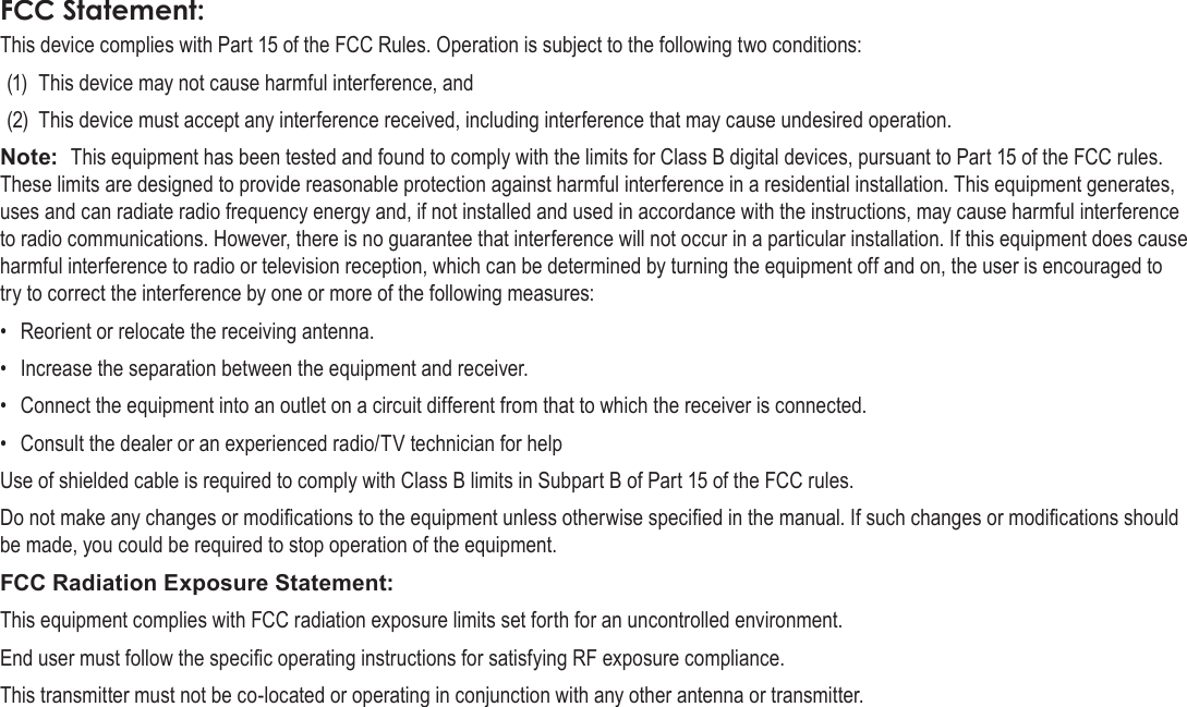 Page 38  Safety NoticesEnglishFCC Statement:This device complies with Part 15 of the FCC Rules. Operation is subject to the following two conditions:(1)  This device may not cause harmful interference, and(2)  This device must accept any interference received, including interference that may cause undesired operation.Note:  This equipment has been tested and found to comply with the limits for Class B digital devices, pursuant to Part 15 of the FCC rules. These limits are designed to provide reasonable protection against harmful interference in a residential installation. This equipment generates, uses and can radiate radio frequency energy and, if not installed and used in accordance with the instructions, may cause harmful interference to radio communications. However, there is no guarantee that interference will not occur in a particular installation. If this equipment does cause harmful interference to radio or television reception, which can be determined by turning the equipment off and on, the user is encouraged to try to correct the interference by one or more of the following measures:•  Reorient or relocate the receiving antenna.•  Increase the separation between the equipment and receiver.•  Connect the equipment into an outlet on a circuit different from that to which the receiver is connected.•  Consult the dealer or an experienced radio/TV technician for helpUse of shielded cable is required to comply with Class B limits in Subpart B of Part 15 of the FCC rules.Do not make any changes or modications to the equipment unless otherwise specied in the manual. If such changes or modications should be made, you could be required to stop operation of the equipment.FCC Radiation Exposure Statement:This equipment complies with FCC radiation exposure limits set forth for an uncontrolled environment. End user must follow the specic operating instructions for satisfying RF exposure compliance. This transmitter must not be co-located or operating in conjunction with any other antenna or transmitter.