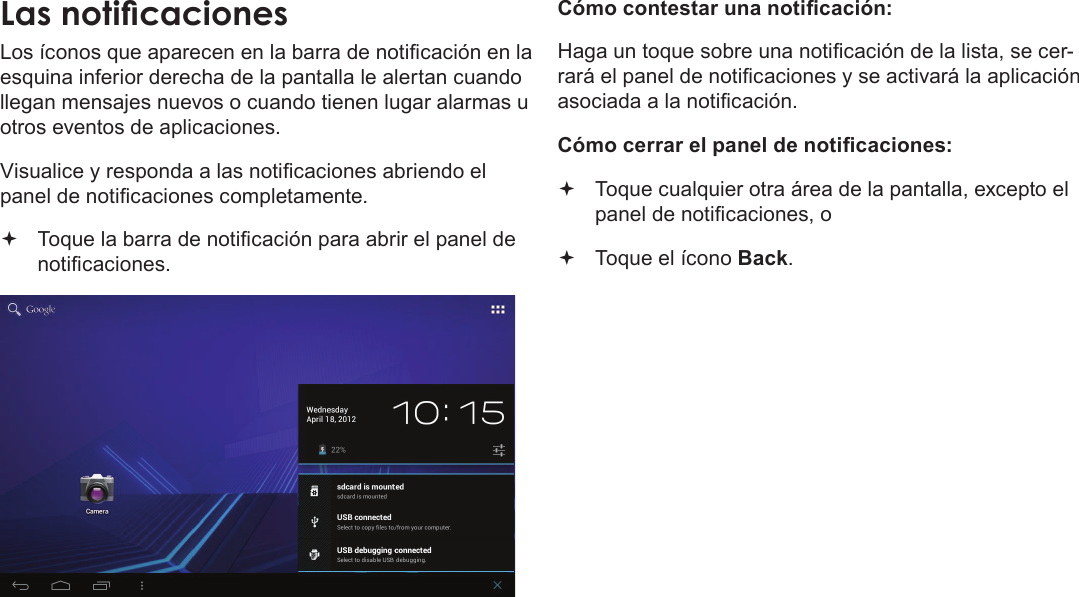 EspañolPrimeros Pasos  Page 59Las noticacionesLos íconos que aparecen en la barra de noticación en la esquina inferior derecha de la pantalla le alertan cuando llegan mensajes nuevos o cuando tienen lugar alarmas u otros eventos de aplicaciones.Visualice y responda a las noticaciones abriendo el panel de noticaciones completamente. Toque la barra de noticación para abrir el panel de noticaciones.       Cómo contestar una noticación:Haga un toque sobre una noticación de la lista, se cer-rará el panel de noticaciones y se activará la aplicación asociada a la noticación.Cómo cerrar el panel de noticaciones: Toque cualquier otra área de la pantalla, excepto el panel de noticaciones, o  Toque el ícono Back.