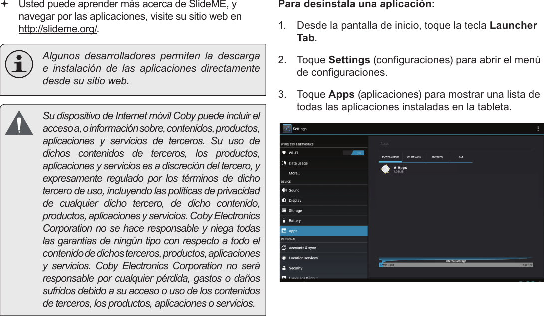 EspañolPage 68  Administración De Aplicaciones Usted puede aprender más acerca de SlideME, y navegar por las aplicaciones, visite su sitio web en http://slideme.org/.  Algunos desarrolladores permiten la descarga e instalación de las aplicaciones directamente desde su sitio web.  Su dispositivo de Internet móvil Coby puede incluir el acceso a, o información sobre, contenidos, productos, aplicaciones y servicios de terceros. Su uso de dichos contenidos de terceros, los productos, aplicaciones y servicios es a discreción del tercero, y expresamente regulado por los términos de dicho tercero de uso, incluyendo las políticas de privacidad de cualquier dicho tercero, de dicho contenido, productos, aplicaciones y servicios. Coby Electronics Corporation no se hace responsable y niega todas las garantías de ningún tipo con respecto a todo el contenido de dichos terceros, productos, aplicaciones y servicios. Coby Electronics Corporation no será responsable por cualquier pérdida, gastos o daños sufridos debido a su acceso o uso de los contenidos de terceros, los productos, aplicaciones o servicios.Para desinstala una aplicación:1.  Desde la pantalla de inicio, toque la tecla Launcher Tab.2.  Toque Settings (conguraciones) para abrir el menú de conguraciones.3.  Toque Apps (aplicaciones) para mostrar una lista de todas las aplicaciones instaladas en la tableta.