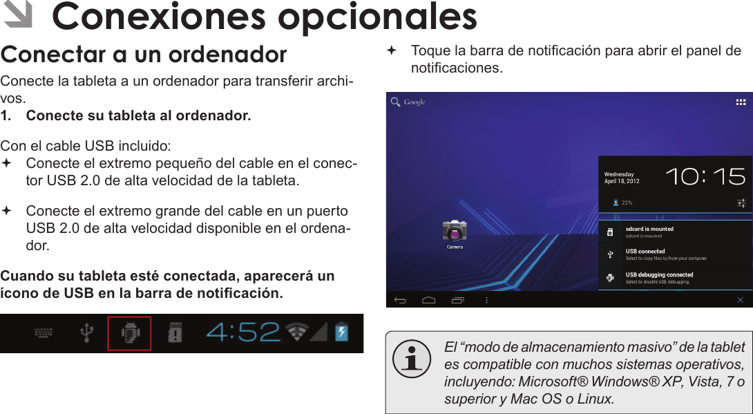 EspañolPage 70  Conexiones Opcionales ÂConexiones opcionalesConectar a un ordenadorConecte la tableta a un ordenador para transferir archi-vos.1.  Conecte su tableta al ordenador.Con el cable USB incluido: Conecte el extremo pequeño del cable en el conec-tor USB 2.0 de alta velocidad de la tableta. Conecte el extremo grande del cable en un puerto USB 2.0 de alta velocidad disponible en el ordena-dor.Cuando su tableta esté conectada, aparecerá un ícono de USB en la barra de noticación. Toque la barra de noticación para abrir el panel de noticaciones.  El “modo de almacenamiento masivo” de la tablet es compatible con muchos sistemas operativos, incluyendo: Microsoft® Windows® XP, Vista, 7 o superior y Mac OS o Linux.