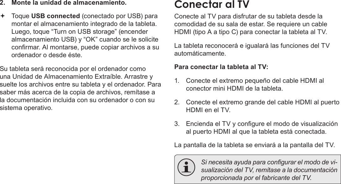 EspañolConexiones Opcionales  Page 712.  Monte la unidad de almacenamiento. Toque USB connected (conectado por USB) para montar el almacenamiento integrado de la tableta. Luego, toque “Turn on USB storage” (encender almacenamiento USB) y “OK” cuando se le solicite conrmar. Al montarse, puede copiar archivos a su ordenador o desde éste.Su tableta será reconocida por el ordenador como una Unidad de Almacenamiento Extraíble. Arrastre y suelte los archivos entre su tableta y el ordenador. Para saber más acerca de la copia de archivos, remítase a la documentación incluida con su ordenador o con su sistema operativo.Conectar al TVConecte al TV para disfrutar de su tableta desde la comodidad de su sala de estar. Se requiere un cable HDMI (tipo A a tipo C) para conectar la tableta al TV.La tableta reconocerá e igualará las funciones del TV automáticamente.Para conectar la tableta al TV:1.  Conecte el extremo pequeño del cable HDMI al conector mini HDMI de la tableta.2.  Conecte el extremo grande del cable HDMI al puerto HDMI en el TV.3.  Encienda el TV y congure el modo de visualización al puerto HDMI al que la tableta está conectada.La pantalla de la tableta se enviará a la pantalla del TV.  Si necesita ayuda para congurar el modo de vi-sualización del TV, remítase a la documentación proporcionada por el fabricante del TV.