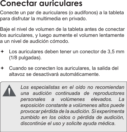 EspañolPage 72  Conexiones OpcionalesConectar auricularesConecte un par de auriculares (o audífonos) a la tableta para disfrutar la multimedia en privado.Baje el nivel de volumen de la tableta antes de conectar los auriculares, y luego aumente el volumen lentamente a un nivel de audición cómodo. Los auriculares deben tener un conector de 3,5 mm (1/8 pulgadas). Cuando se conecten los auriculares, la salida del altavoz se desactivará automáticamente.  Los especialistas en el oído no recomiendan una audición continuada de reproductores personales a volúmenes elevados. La exposición constante a volúmenes altos puede provocar pérdida de la audición. Si experimenta zumbido en los oídos o pérdida de audición, discontinúe el uso y solicite ayuda médica.