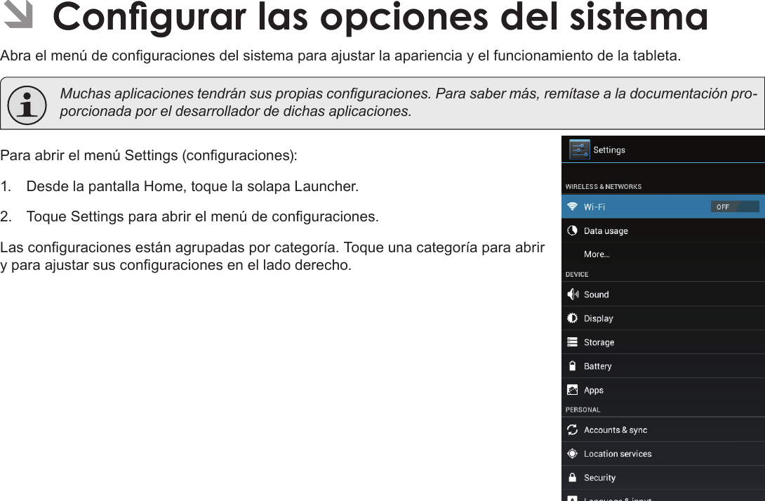 EspañolCongurar Las Opciones Del Sistema  Page 73 ÂCongurar las opciones del sistemaAbra el menú de conguraciones del sistema para ajustar la apariencia y el funcionamiento de la tableta.  Muchas aplicaciones tendrán sus propias conguraciones. Para saber más, remítase a la documentación pro-porcionada por el desarrollador de dichas aplicaciones.Para abrir el menú Settings (conguraciones):1.  Desde la pantalla Home, toque la solapa Launcher.2.  Toque Settings para abrir el menú de conguraciones.Las conguraciones están agrupadas por categoría. Toque una categoría para abrir y para ajustar sus conguraciones en el lado derecho.