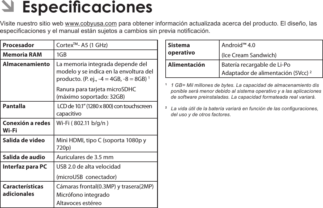 EspañolPage 74  Especicaciones ÂEspecicacionesVisite nuestro sitio web www.cobyusa.com para obtener información actualizada acerca del producto. El diseño, las especicaciones y el manual están sujetos a cambios sin previa noticación.Procesador CortexTM- A5 (1 GHz)Memoria RAM 1GBAlmacenamiento La memoria integrada depende del modelo y se indica en la envoltura del producto. (P. ej., -4 = 4GB, -8 = 8GB) 1Ranura para tarjeta microSDHC (máximo soportado: 32GB)Pantalla  LCD de 10.1” (1280 x 800) con touchscreen capacitivoConexión a redes Wi-FiWi-Fi ( 802.11 b/g/n )Salida de video Mini HDMI, tipo C (soporta 1080p y 720p)Salida de audio Auriculares de 3.5 mmInterfaz para PC USB 2.0 de alta velocidad(microUSB  conectador)Características adicionalesCámaras frontal(0.3MP) y trasera(2MP)Micrófono integradoAltavoces estéreoSistema operativoAndroid™ 4.0(Ice Cream Sandwich)Alimentación Batería recargable de Li-Po Adaptador de alimentación (5Vcc) 21  1 GB= Mil millones de bytes. La capacidad de almacenamiento dis  ponible será menor debido al sistema operativo y a las aplicaciones de software preinstaladas. La capacidad formateada real variará.2   La vida útil de la batería variará en función de las conguraciones, del uso y de otros factores. 