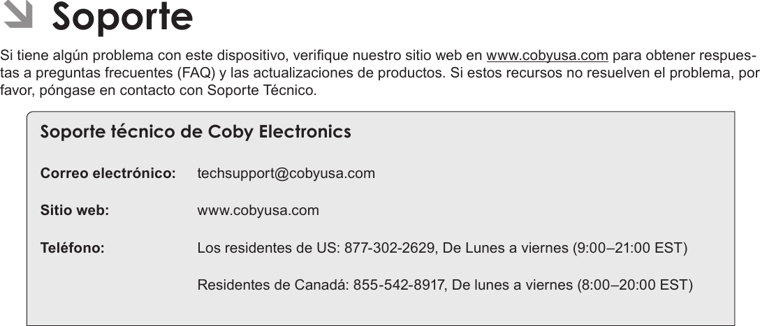 EspañolSoporte  Page 75 ÂSoporteSi tiene algún problema con este dispositivo, verique nuestro sitio web en www.cobyusa.com para obtener respues-tas a preguntas frecuentes (FAQ) y las actualizaciones de productos. Si estos recursos no resuelven el problema, por favor, póngase en contacto con Soporte Técnico.Soporte técnico de Coby ElectronicsCorreo electrónico: techsupport@cobyusa.comSitio web: www.cobyusa.comTeléfono:  Los residentes de US: 877-302-2629, De Lunes a viernes (9:00–21:00 EST)  Residentes de Canadá: 855-542-8917, De lunes a viernes (8:00–20:00 EST)