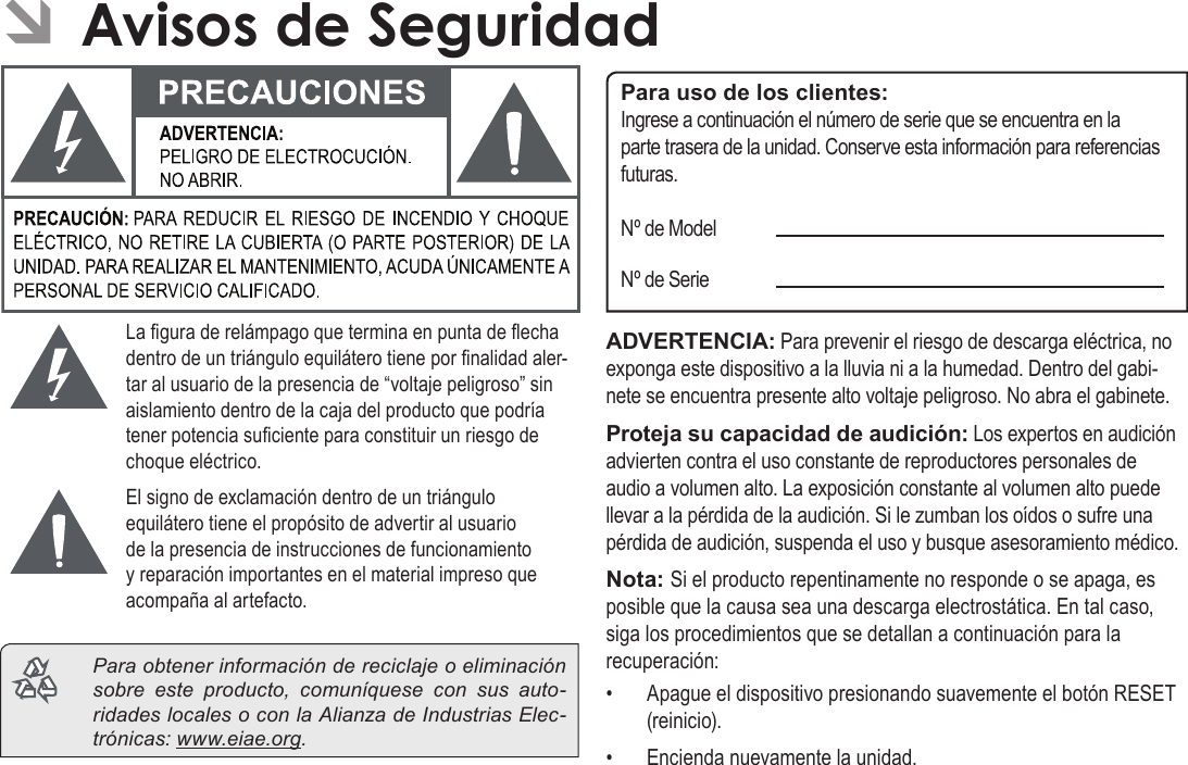 EspañolPage 76  Avisos De Seguridad ÂAvisos de SeguridadLa gura de relámpago que termina en punta de echa dentro de un triángulo equilátero tiene por nalidad aler-tar al usuario de la presencia de “voltaje peligroso” sin aislamiento dentro de la caja del producto que podría tener potencia suciente para constituir un riesgo de choque eléctrico.El signo de exclamación dentro de un triángulo equilátero tiene el propósito de advertir al usuario de la presencia de instrucciones de funcionamiento y reparación importantes en el material impreso que acompaña al artefacto.  Para obtener información de reciclaje o eliminación sobre este producto, comuníquese con sus auto-ridades locales o con la Alianza de Industrias Elec-trónicas: www.eiae.org.Para uso de los clientes:Ingrese a continuación el número de serie que se encuentra en la parte trasera de la unidad. Conserve esta información para referencias futuras.Nº de ModelNº de SerieADVERTENCIA: Para prevenir el riesgo de descarga eléctrica, no exponga este dispositivo a la lluvia ni a la humedad. Dentro del gabi-nete se encuentra presente alto voltaje peligroso. No abra el gabinete.Proteja su capacidad de audición: Los expertos en audición advierten contra el uso constante de reproductores personales de audio a volumen alto. La exposición constante al volumen alto puede llevar a la pérdida de la audición. Si le zumban los oídos o sufre una pérdida de audición, suspenda el uso y busque asesoramiento médico.Nota: Si el producto repentinamente no responde o se apaga, es posible que la causa sea una descarga electrostática. En tal caso, siga los procedimientos que se detallan a continuación para la recuperación:•  Apague el dispositivo presionando suavemente el botón RESET (reinicio).•  Encienda nuevamente la unidad.