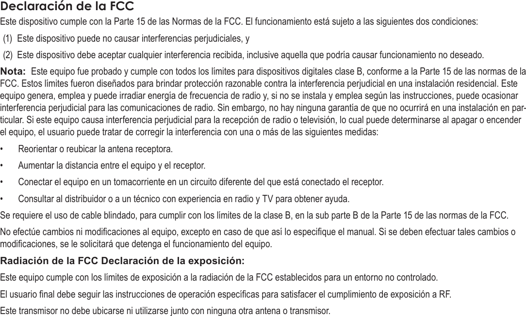 EspañolAvisos De Seguridad  Page 77Declaración de la FCCEste dispositivo cumple con la Parte 15 de las Normas de la FCC. El funcionamiento está sujeto a las siguientes dos condiciones:(1)  Este dispositivo puede no causar interferencias perjudiciales, y(2)  Este dispositivo debe aceptar cualquier interferencia recibida, inclusive aquella que podría causar funcionamiento no deseado.Nota:  Este equipo fue probado y cumple con todos los límites para dispositivos digitales clase B, conforme a la Parte 15 de las normas de la FCC. Estos límites fueron diseñados para brindar protección razonable contra la interferencia perjudicial en una instalación residencial. Este equipo genera, emplea y puede irradiar energía de frecuencia de radio y, si no se instala y emplea según las instrucciones, puede ocasionar interferencia perjudicial para las comunicaciones de radio. Sin embargo, no hay ninguna garantía de que no ocurrirá en una instalación en par-ticular. Si este equipo causa interferencia perjudicial para la recepción de radio o televisión, lo cual puede determinarse al apagar o encender el equipo, el usuario puede tratar de corregir la interferencia con una o más de las siguientes medidas:•  Reorientar o reubicar la antena receptora. •  Aumentar la distancia entre el equipo y el receptor. •  Conectar el equipo en un tomacorriente en un circuito diferente del que está conectado el receptor. •  Consultar al distribuidor o a un técnico con experiencia en radio y TV para obtener ayuda.Se requiere el uso de cable blindado, para cumplir con los límites de la clase B, en la sub parte B de la Parte 15 de las normas de la FCC.No efectúe cambios ni modicaciones al equipo, excepto en caso de que así lo especique el manual. Si se deben efectuar tales cambios o modicaciones, se le solicitará que detenga el funcionamiento del equipo.Radiación de la FCC Declaración de la exposición: Este equipo cumple con los límites de exposición a la radiación de la FCC establecidos para un entorno no controlado. El usuario nal debe seguir las instrucciones de operación especícas para satisfacer el cumplimiento de exposición a RF. Este transmisor no debe ubicarse ni utilizarse junto con ninguna otra antena o transmisor.