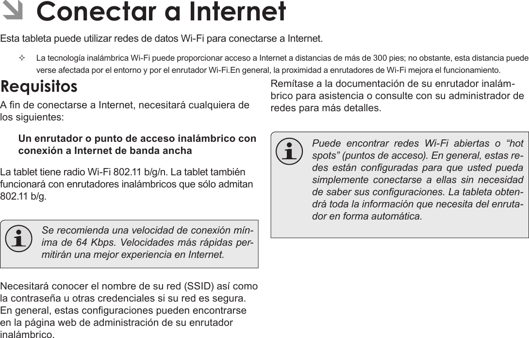 EspañolPage 60  Conectar A Internet ÂConectar a InternetEsta tableta puede utilizar redes de datos Wi-Fi para conectarse a Internet.   La tecnología inalámbrica Wi-Fi puede proporcionar acceso a Internet a distancias de más de 300 pies; no obstante, esta distancia puede verse afectada por el entorno y por el enrutador Wi-Fi.En general, la proximidad a enrutadores de Wi-Fi mejora el funcionamiento.RequisitosA n de conectarse a Internet, necesitará cualquiera de los siguientes:Un enrutador o punto de acceso inalámbrico con conexión a Internet de banda anchaLa tablet tiene radio Wi-Fi 802.11 b/g/n. La tablet también funcionará con enrutadores inalámbricos que sólo admitan 802.11 b/g.  Se recomienda una velocidad de conexión mín-ima de 64 Kbps. Velocidades más rápidas per-mitirán una mejor experiencia en Internet.Necesitará conocer el nombre de su red (SSID) así como la contraseña u otras credenciales si su red es segura. En general, estas conguraciones pueden encontrarse en la página web de administración de su enrutador inalámbrico.Remítase a la documentación de su enrutador inalám-brico para asistencia o consulte con su administrador de redes para más detalles.  Puede encontrar redes Wi-Fi abiertas o “hot spots” (puntos de acceso). En general, estas re-des  están  conguradas  para  que  usted  pueda simplemente conectarse a ellas sin necesidad de saber sus conguraciones. La tableta obten-drá toda la información que necesita del enruta-dor en forma automática.