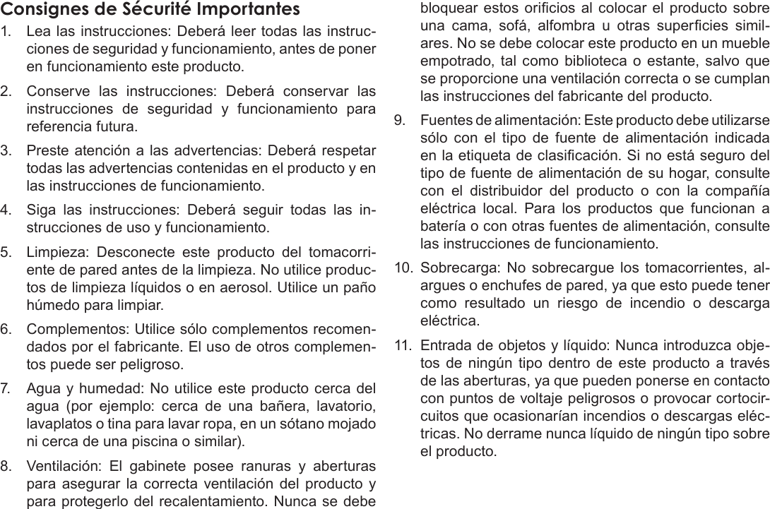 EspañolPage 78  Avisos De SeguridadConsignes de Sécurité Importantes1.  Lea las instrucciones: Deberá leer todas las instruc-ciones de seguridad y funcionamiento, antes de poner en funcionamiento este producto.2.  Conserve las instrucciones: Deberá conservar las instrucciones de seguridad y funcionamiento para referencia futura.3.  Preste atención a las advertencias: Deberá respetar todas las advertencias contenidas en el producto y en las instrucciones de funcionamiento.4.  Siga las instrucciones: Deberá seguir todas las in-strucciones de uso y funcionamiento.5.  Limpieza: Desconecte este producto del tomacorri-ente de pared antes de la limpieza. No utilice produc-tos de limpieza líquidos o en aerosol. Utilice un paño húmedo para limpiar.6.  Complementos: Utilice sólo complementos recomen-dados por el fabricante. El uso de otros complemen-tos puede ser peligroso.7.  Agua y humedad: No utilice este producto cerca del agua (por ejemplo: cerca de una bañera, lavatorio, lavaplatos o tina para lavar ropa, en un sótano mojado ni cerca de una piscina o similar).8.  Ventilación: El gabinete posee ranuras y aberturas para asegurar la correcta ventilación del producto y para protegerlo del recalentamiento. Nunca se debe bloquear estos oricios al colocar el producto sobre una  cama,  sofá,  alfombra  u  otras  supercies  simil-ares. No se debe colocar este producto en un mueble empotrado, tal como biblioteca o estante, salvo que se proporcione una ventilación correcta o se cumplan las instrucciones del fabricante del producto.9.  Fuentes de alimentación: Este producto debe utilizarse sólo con el tipo de fuente de alimentación indicada en la etiqueta de clasicación. Si no está seguro del tipo de fuente de alimentación de su hogar, consulte con el distribuidor del producto o con la compañía eléctrica local. Para los productos que funcionan a batería o con otras fuentes de alimentación, consulte las instrucciones de funcionamiento.10.  Sobrecarga: No sobrecargue los tomacorrientes, al-argues o enchufes de pared, ya que esto puede tener como resultado un riesgo de incendio o descarga eléctrica.11.  Entrada de objetos y líquido: Nunca introduzca obje-tos de ningún tipo dentro de este producto a través de las aberturas, ya que pueden ponerse en contacto con puntos de voltaje peligrosos o provocar cortocir-cuitos que ocasionarían incendios o descargas eléc-tricas. No derrame nunca líquido de ningún tipo sobre el producto.