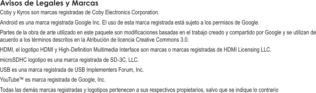 EspañolPage 80  Avisos De SeguridadAvisos de Legales y MarcasCoby y Kyros son marcas registradas de Coby Electronics Corporation.Android es una marca registrada Google Inc. El uso de esta marca registrada está sujeto a los permisos de Google.Partes de la obra de arte utilizado en este paquete son modicaciones basadas en el trabajo creado y compartido por Google y se utilizan de acuerdo a los términos descritos en la Atribución de licencia Creative Commons 3.0.HDMI, el logotipo HDMI y High-Denition Multimedia Interface son marcas o marcas registradas de HDMI Licensing LLC.microSDHC logotipo es una marca registrada de SD-3C, LLC.USB es una marca registrada de USB Implementers Forum, Inc.YouTube™ es marca registrada de Google, Inc. Todas las demás marcas registradas y logotipos pertenecen a sus respectivos propietarios, salvo que se indique lo contrario