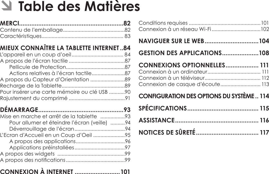 FrançaisTable Des Matières  Page 81MERCI............................................................82Contenu de l’emballage ...........................................82Caractéristiques ......................................................... 83MIEUX CONNAÎTRE LA TABLETTE INTERNET ..84L’appareil en un coup d’oeil .................................... 84A propos de l’écran tactile .......................................87Pellicule de Protection.........................................87Actions relatives à l’écran tactile .......................87A propos du Capteur d’Orientation ........................89Recharge de la Tablette............................................89Pour insérer une carte mémoire ou clé USB ...........90Rajustement du comprimé .......................................91DÉMARRAGE .................................................93Mise en marche et arrêt de la tablette   .................93Pour allumer et éteindre l’écran (veille)   .......... 94Déverrouillage de l’écran ................................... 94L’Ecran d’Accueil en un Coup d’Oeil ......................95A propos des applications .................................. 96Applications préinstallées ...................................97A propos des widgets  ...............................................99A propos des notications .........................................99CONNEXION À INTERNET ..........................101Conditions requises ..................................................101Connexion à un réseau Wi-Fi ..................................102NAVIGUER SUR LE WEB ...............................104GESTION DES APPLICATIONS .....................108CONNEXIONS OPTIONNELLES ................... 111Connexion à un ordinateur ..................................... 111Connexion à un téléviseur ....................................... 112Connexion de casque d’écoute ............................ 113CONFIGURATION DES OPTIONS DU SYSTÈME .. 114SPÉCIFICATIONS ......................................... 115ASSISTANCE ................................................ 116NOTICES DE SÛRETÉ .................................... 117 ÂTable des Matières