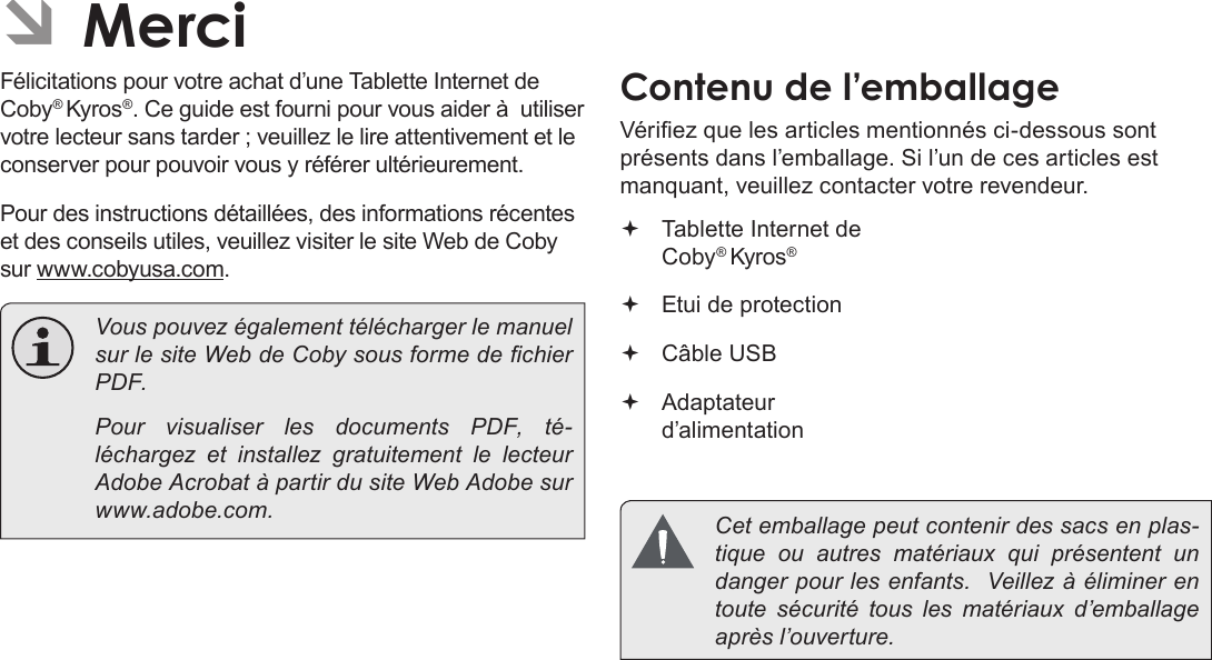 Français Page 82 Merci ÂMerciFélicitations pour votre achat d’une Tablette Internet de Coby® Kyros®. Ce guide est fourni pour vous aider à  utiliser votre lecteur sans tarder ; veuillez le lire attentivement et le conserver pour pouvoir vous y référer ultérieurement.Pour des instructions détaillées, des informations récentes et des conseils utiles, veuillez visiter le site Web de Coby sur www.cobyusa.com.  Vous pouvez également télécharger le manuel sur le site Web de Coby sous forme de chier PDF.    Pour visualiser les documents PDF, té-léchargez et installez gratuitement le lecteur Adobe Acrobat à partir du site Web Adobe sur www.adobe.com.Contenu de l’emballageVériez que les articles mentionnés ci-dessous sont présents dans l’emballage. Si l’un de ces articles est manquant, veuillez contacter votre revendeur. Tablette Internet de Coby® Kyros® Etui de protection Câble USB Adaptateur d’alimentation  Cet emballage peut contenir des sacs en plas-tique ou autres matériaux qui présentent un danger pour les enfants.  Veillez à éliminer en toute sécurité tous les matériaux d’emballage après l’ouverture.