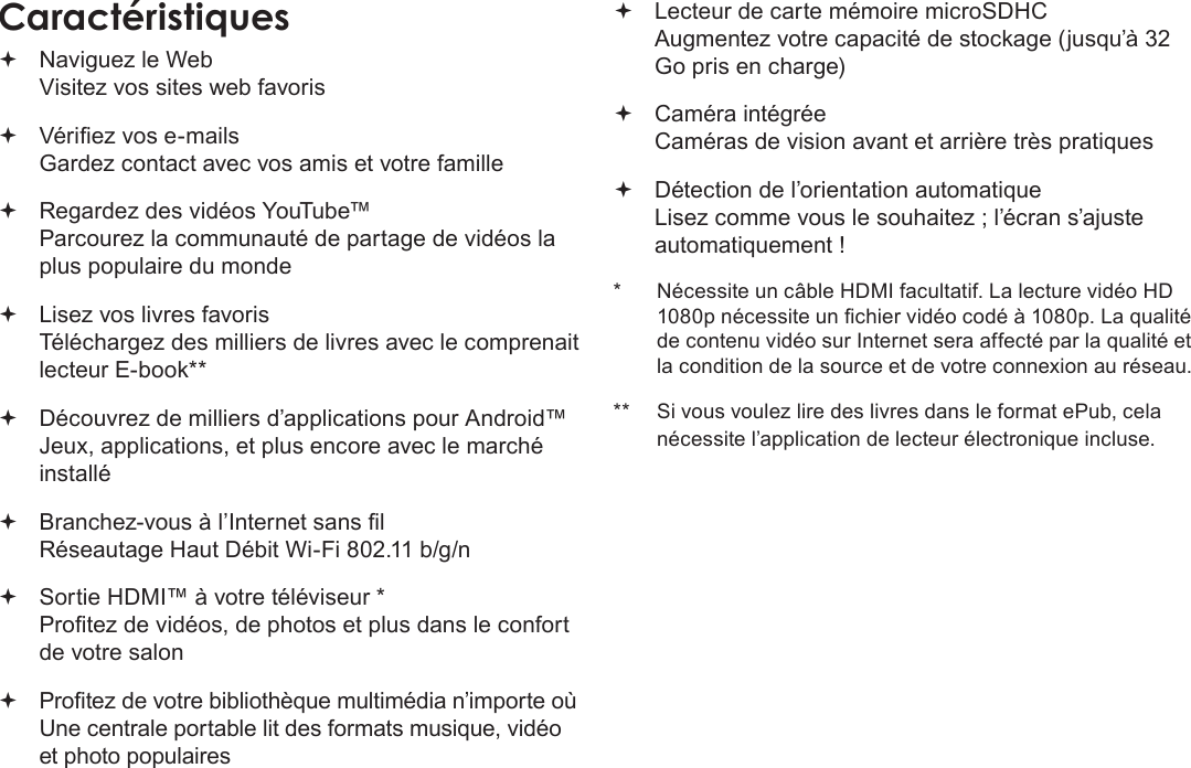 FrançaisMerci  Page 83Caractéristiques Naviguez le Web Visitez vos sites web favoris Vériez vos e-mails Gardez contact avec vos amis et votre famille Regardez des vidéos YouTube™ Parcourez la communauté de partage de vidéos la plus populaire du monde Lisez vos livres favoris Téléchargez des milliers de livres avec le comprenait lecteur E-book** Découvrez de milliers d’applications pour Android™ Jeux, applications, et plus encore avec le marché installé Branchez-vous à l’Internet sans l  Réseautage Haut Débit Wi-Fi 802.11 b/g/n Sortie HDMI™ à votre téléviseur * Protez de vidéos, de photos et plus dans le confort de votre salon Protez de votre bibliothèque multimédia n’importe où  Une centrale portable lit des formats musique, vidéo et photo populaires Lecteur de carte mémoire microSDHC Augmentez votre capacité de stockage (jusqu’à 32 Go pris en charge) Caméra intégrée Caméras de vision avant et arrière très pratiques Détection de l’orientation automatique Lisez comme vous le souhaitez ; l’écran s’ajuste automatiquement !*  Nécessite un câble HDMI facultatif. La lecture vidéo HD 1080p nécessite un chier vidéo codé à 1080p. La qualité de contenu vidéo sur Internet sera affecté par la qualité et la condition de la source et de votre connexion au réseau.**  Si vous voulez lire des livres dans le format ePub, cela nécessite l’application de lecteur électronique incluse.