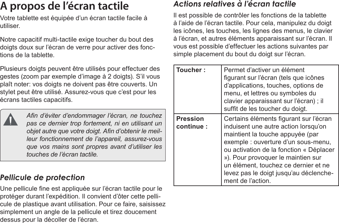 FrançaisMieux Connaître La Tablette Internet   Page 87A propos de l’écran tactileVotre tablette est équipée d’un écran tactile facile à utiliser. Notre capacitif multi-tactile exige toucher du bout des doigts doux sur l’écran de verre pour activer des fonc-tions de la tablette. Plusieurs doigts peuvent être utilisés pour effectuer des gestes (zoom par exemple d’image à 2 doigts). S’il vous plaît noter: vos doigts ne doivent pas être couverts. Un stylet peut être utilisé. Assurez-vous que c’est pour les écrans tactiles capacitifs.   An d’éviter d’endommager l’écran, ne touchez pas ce dernier trop fortement, ni en utilisant un objet autre que votre doigt. An d’obtenir le meil-leur fonctionnement de l’appareil, assurez-vous que vos mains sont propres avant d’utiliser les touches de l’écran tactile. Pellicule de protectionUne pellicule ne est appliquée sur l’écran tactile pour le protéger durant l’expédition. Il convient d’ôter cette pelli-cule de plastique avant utilisation. Pour ce faire, saisissez simplement un angle de la pellicule et tirez doucement dessus pour la décoller de l’écran. Actions relatives à l’écran tactileIl est possible de contrôler les fonctions de la tablette à l’aide de l’écran tactile. Pour cela, manipulez du doigt les icônes, les touches, les lignes des menus, le clavier à l’écran, et autres éléments apparaissant sur l’écran. Il vous est possible d’effectuer les actions suivantes par simple placement du bout du doigt sur l’écran.Toucher : Permet d’activer un élément gurant sur l’écran (tels que icônes d’applications, touches, options de menu, et lettres ou symboles du clavier apparaissant sur l’écran) ; il suft de les toucher du doigt.Pression continue :Certains éléments gurant sur l’écran induisent une autre action lorsqu’on maintient la touche appuyée (par exemple : ouverture d’un sous-menu, ou activation de la fonction « Déplacer »). Pour provoquer le maintien sur un élément, touchez ce dernier et ne levez pas le doigt jusqu’au déclenche-ment de l’action. 