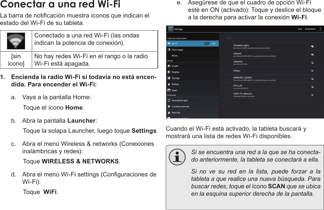 EspañolConectar A Internet  Page 61Conectar a una red Wi-FiLa barra de noticación muestra íconos que indican el estado del Wi-Fi de su tableta.Conectado a una red Wi-Fi (las ondas indican la potencia de conexión).[sin ícono]No hay redes Wi-Fi en el rango o la radio Wi-Fi está apagada.1.  Encienda la radio Wi-Fi si todavía no está encen-dida. Para encender el Wi-Fi:a.  Vaya a la pantalla Home:  Toque el ícono Home.b.  Abra la pantalla Launcher:  Toque la solapa Launcher, luego toque Settings.c.  Abra el menú Wireless &amp; networks (Conexiones inalámbricas y redes): Toque WIRELESS &amp; NETWORKS.d.  Abra el menú Wi-Fi settings (Conguraciones de Wi-Fi):  Toque  WiFi.e.  Asegúrese de que el cuadro de opción Wi-Fi esté en ON (activado): Toque y deslice el bloque a la derecha para activar la conexión Wi-Fi.Cuando el Wi-Fi está activado, la tableta buscará y mostrará una lista de redes Wi-Fi disponibles.  Si se encuentra una red a la que se ha conecta-do anteriormente, la tableta se conectará a ella.  Si no ve su red en la lista, puede forzar a la tableta a que realice una nueva búsqueda. Para buscar redes, toque el ícono SCAN que se ubica en la esquina superior derecha de la pantalla.