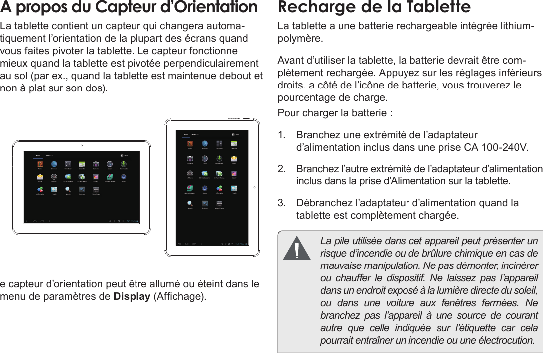 FrançaisMieux Connaître La Tablette Internet   Page 89A propos du Capteur d’OrientationLa tablette contient un capteur qui changera automa-tiquement l’orientation de la plupart des écrans quand vous faites pivoter la tablette. Le capteur fonctionne mieux quand la tablette est pivotée perpendiculairement au sol (par ex., quand la tablette est maintenue debout et non à plat sur son dos).e capteur d’orientation peut être allumé ou éteint dans le menu de paramètres de Display (Afchage).Recharge de la TabletteLa tablette a une batterie rechargeable intégrée lithium-polymère.Avant d’utiliser la tablette, la batterie devrait être com-plètement rechargée. Appuyez sur les réglages inférieurs droits. a côté de l’icône de batterie, vous trouverez le pourcentage de charge.Pour charger la batterie :1.  Branchez une extrémité de l’adaptateur d’alimentation inclus dans une prise CA 100-240V.2.  Branchez l’autre extrémité de l’adaptateur d’alimentation inclus dans la prise d’Alimentation sur la tablette.3.  Débranchez l’adaptateur d’alimentation quand la tablette est complètement chargée.  La pile utilisée dans cet appareil peut présenter un risque d’incendie ou de brûlure chimique en cas de mauvaise manipulation. Ne pas démonter, incinérer ou chauffer le dispositif. Ne laissez pas l’appareil dans un endroit exposé à la lumière directe du soleil, ou dans une voiture aux fenêtres fermées. Ne branchez pas l’appareil à une source de courant autre que celle indiquée sur l’étiquette car cela pourrait entraîner un incendie ou une électrocution.