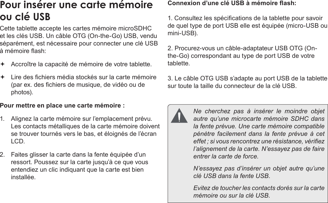 Français Page 90  Mieux Connaître La Tablette Internet Pour insérer une carte mémoire ou clé USBCette tablette accepte les cartes mémoire microSDHC et les clés USB. Un câble OTG (On-the-Go) USB, vendu séparément, est nécessaire pour connecter une clé USB à mémoire ash: Accroître la capacité de mémoire de votre tablette. Lire des chiers média stockés sur la carte mémoire (par ex. des chiers de musique, de vidéo ou de photos).Pour mettre en place une carte mémoire :1.  Alignez la carte mémoire sur l’emplacement prévu. Les contacts métalliques de la carte mémoire doivent se trouver tournés vers le bas, et éloignés de l’écran LCD.2.  Faites glisser la carte dans la fente équipée d’un ressort. Poussez sur la carte jusqu’à ce que vous entendiez un clic indiquant que la carte est bien installée.Connexion d’une clé USB à mémoire ash:1. Consultez les spécications de la tablette pour savoir de quel type de port USB elle est équipée (micro-USB ou mini-USB). 2. Procurez-vous un câble-adaptateur USB OTG (On-the-Go) correspondant au type de port USB de votre tablette.3. Le câble OTG USB s’adapte au port USB de la tablette sur toute la taille du connecteur de la clé USB.  Ne cherchez pas à insérer le moindre objet autre qu’une microcarte mémoire SDHC dans la fente prévue. Une carte mémoire compatible pénètre facilement dans la fente prévue à cet effet ; si vous rencontrez une résistance, vériez l’alignement de la carte. N’essayez pas de faire entrer la carte de force.  N’essayez pas d’insérer un objet autre qu’une clé USB dans la fente USB.   Evitez de toucher les contacts dorés sur la carte mémoire ou sur la clé USB.