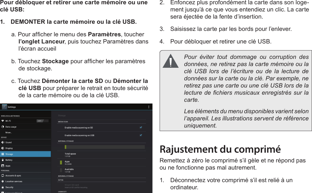 FrançaisMieux Connaître La Tablette Internet   Page 91Pour débloquer et retirer une carte mémoire ou une clé USB:1.  DEMONTER la carte mémoire ou la clé USB.a. Pour afcher le menu des Paramètres, toucher l’onglet Lanceur, puis touchez Paramètres dans l’écran accueilb. Touchez Stockage pour afcher les paramètres de stockage.c. Touchez Démonter la carte SD ou Démonter la clé USB pour préparer le retrait en toute sécurité de la carte mémoire ou de la clé USB.  2.  Enfoncez plus profondément la carte dans son loge-ment jusqu’à ce que vous entendiez un clic. La carte sera éjectée de la fente d’insertion.3.  Saisissez la carte par les bords pour l’enlever.4.  Pour débloquer et retirer une clé USB.  Pour éviter tout dommage ou corruption des données, ne retirez pas la carte mémoire ou la clé USB lors de l’écriture ou de la lecture de données sur la carte ou la clé. Par exemple, ne retirez pas une carte ou une clé USB lors de la lecture de chiers musicaux enregistrés sur la carte.  Les éléments du menu disponibles varient selon l’appareil. Les illustrations servent de référence uniquement.Rajustement du compriméRemettez à zéro le comprimé s’il gèle et ne répond pas ou ne fonctionne pas mal autrement.1.  Déconnectez votre comprimé s’il est relié à un ordinateur. 