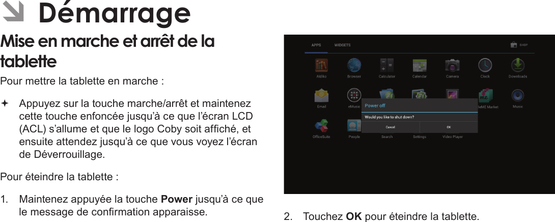 FrançaisDémarrage  Page 93 ÂDémarrageMise en marche et arrêt de la tablette  Pour mettre la tablette en marche : Appuyez sur la touche marche/arrêt et maintenez cette touche enfoncée jusqu’à ce que l’écran LCD (ACL) s’allume et que le logo Coby soit afché, et ensuite attendez jusqu’à ce que vous voyez l’écran de Déverrouillage.Pour éteindre la tablette :1.  Maintenez appuyée la touche Power jusqu’à ce que le message de conrmation apparaisse. 2.  Touchez OK pour éteindre la tablette.