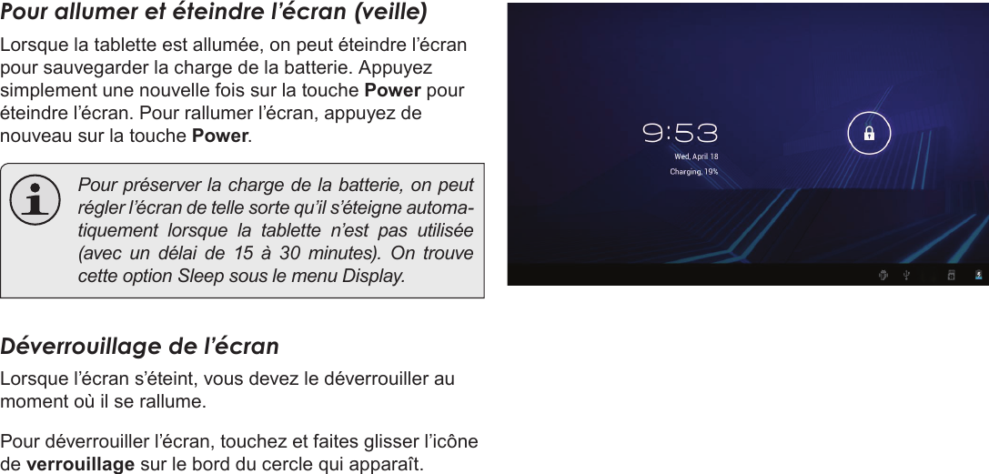 Français Page 94 DémarragePour allumer et éteindre l’écran (veille)  Lorsque la tablette est allumée, on peut éteindre l’écran pour sauvegarder la charge de la batterie. Appuyez simplement une nouvelle fois sur la touche Power pour éteindre l’écran. Pour rallumer l’écran, appuyez de nouveau sur la touche Power.  Pour préserver la charge de la batterie, on peut régler l’écran de telle sorte qu’il s’éteigne automa-tiquement lorsque la tablette n’est pas utilisée (avec un délai de 15 à 30 minutes). On trouve cette option Sleep sous le menu Display.Déverrouillage de l’écranLorsque l’écran s’éteint, vous devez le déverrouiller au moment où il se rallume. Pour déverrouiller l’écran, touchez et faites glisser l’icône de verrouillage sur le bord du cercle qui apparaît.